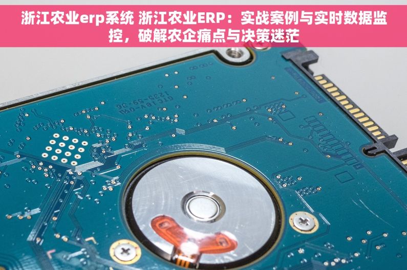 浙江农业erp系统 浙江农业ERP：实战案例与实时数据监控，破解农企痛点与决策迷茫