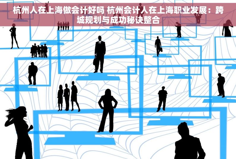 杭州人在上海做会计好吗 杭州会计人在上海职业发展：跨城规划与成功秘诀整合