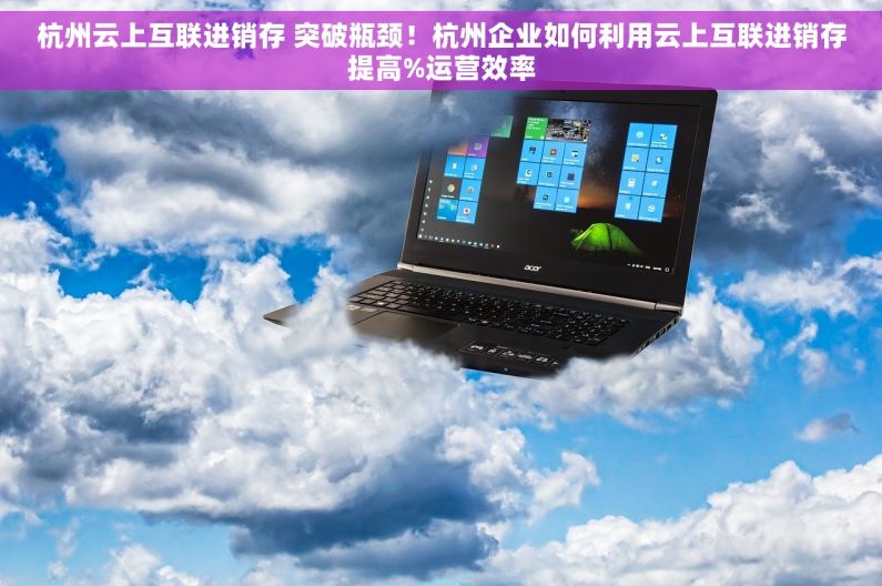杭州云上互联进销存 突破瓶颈！杭州企业如何利用云上互联进销存提高%运营效率