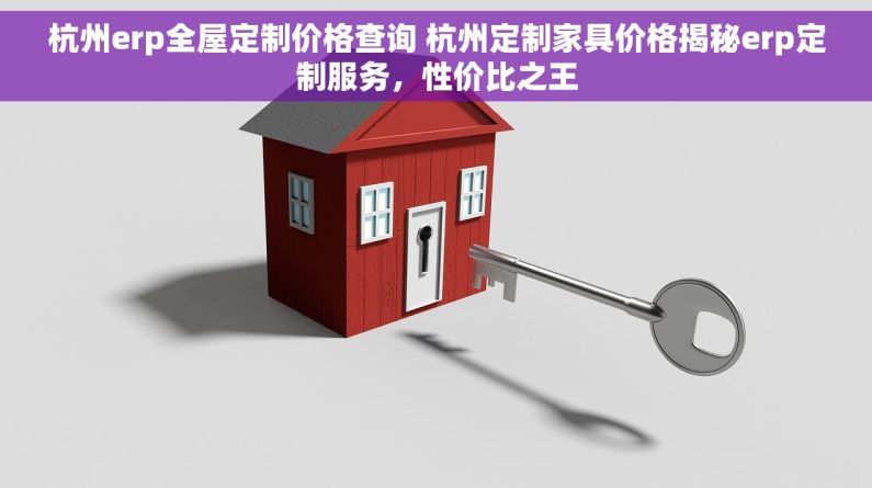 杭州erp全屋定制价格查询 杭州定制家具价格揭秘erp定制服务，性价比之王