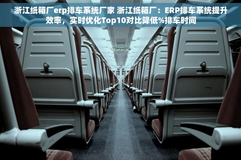 浙江纸箱厂erp排车系统厂家 浙江纸箱厂：ERP排车系统提升效率，实时优化Top10对比降低%排车时间