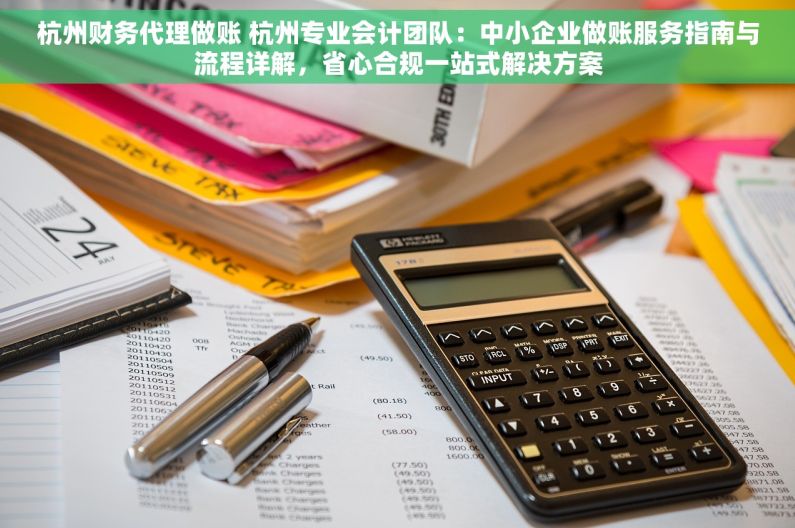 杭州财务代理做账 杭州专业会计团队：中小企业做账服务指南与流程详解，省心合规一站式解决方案