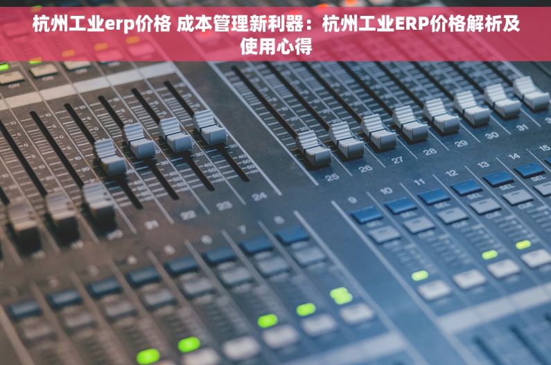 杭州工业erp价格 成本管理新利器：杭州工业ERP价格解析及使用心得