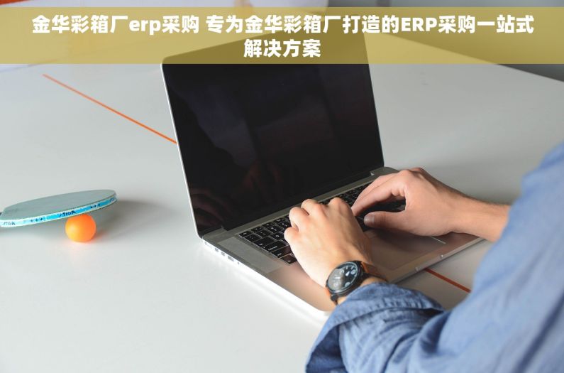 金华彩箱厂erp采购 专为金华彩箱厂打造的ERP采购一站式解决方案