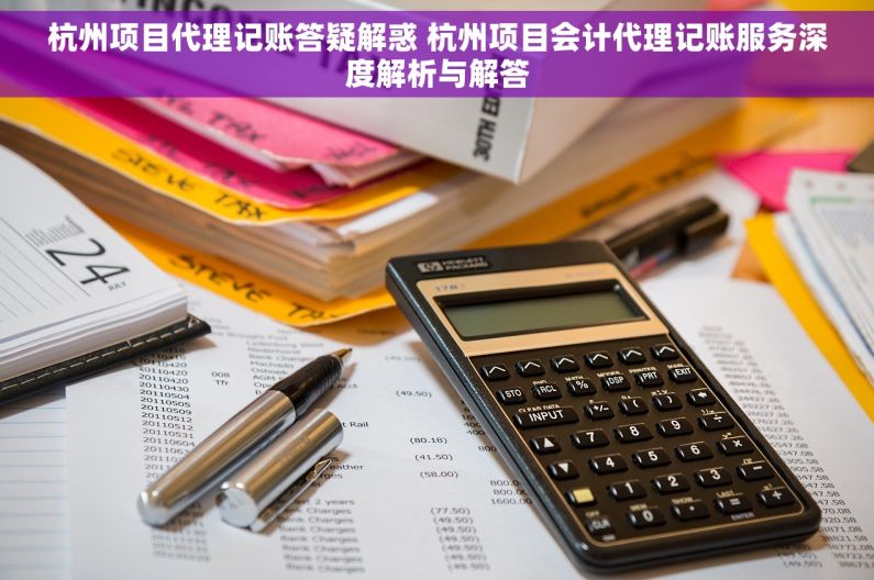 杭州项目代理记账答疑解惑 杭州项目会计代理记账服务深度解析与解答