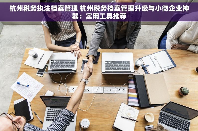 杭州税务执法档案管理 杭州税务档案管理升级与小微企业神器：实用工具推荐