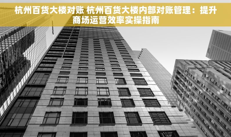 杭州百货大楼对账 杭州百货大楼内部对账管理：提升商场运营效率实操指南