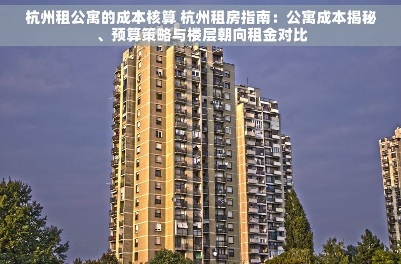 杭州租公寓的成本核算 杭州租房指南：公寓成本揭秘、预算策略与楼层朝向租金对比