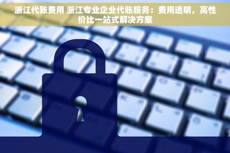 浙江代账费用 浙江专业企业代账服务：费用透明，高性价比一站式解决方案