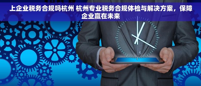 上企业税务合规吗杭州 杭州专业税务合规体检与解决方案，保障企业赢在未来