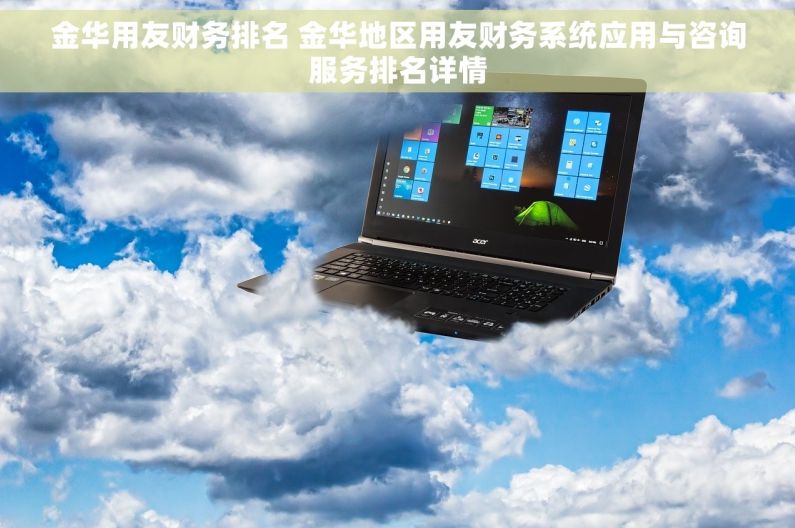 金华用友财务排名 金华地区用友财务系统应用与咨询服务排名详情