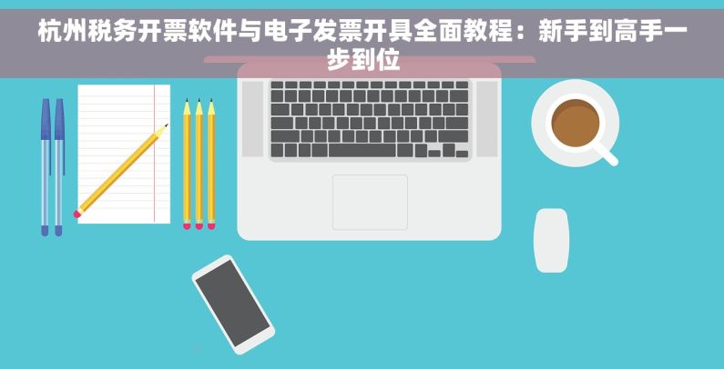 杭州税务开票软件与电子发票开具全面教程：新手到高手一步到位