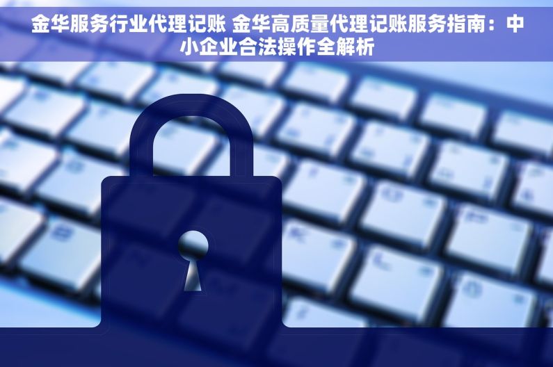 金华服务行业代理记账 金华高质量代理记账服务指南：中小企业合法操作全解析