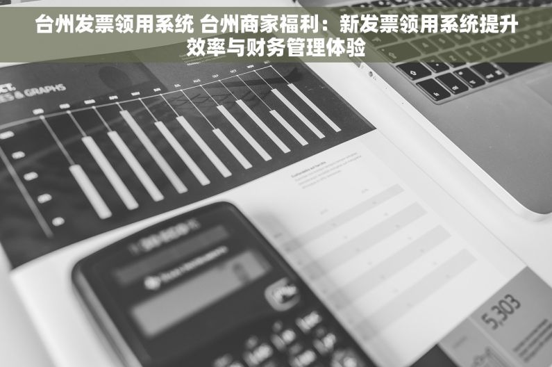 台州发票领用系统 台州商家福利：新发票领用系统提升效率与财务管理体验