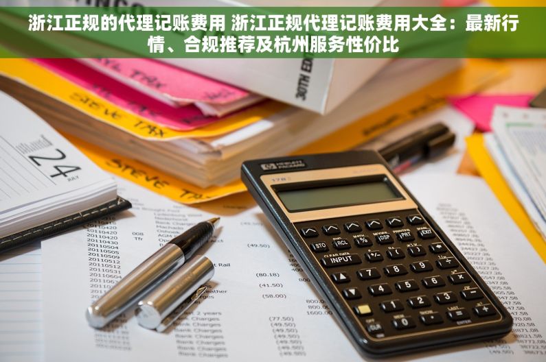 浙江正规的代理记账费用 浙江正规代理记账费用大全：最新行情、合规推荐及杭州服务性价比