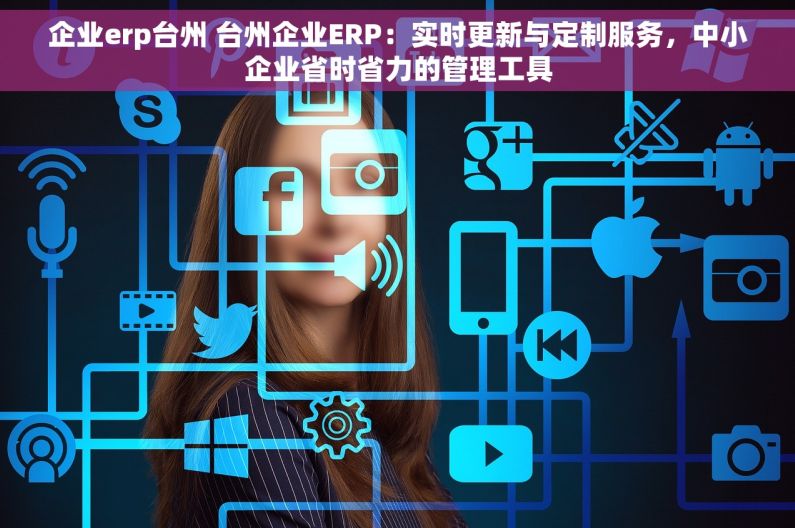 企业erp台州 台州企业ERP：实时更新与定制服务，中小企业省时省力的管理工具