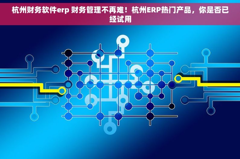 杭州财务软件erp 财务管理不再难！杭州ERP热门产品，你是否已经试用