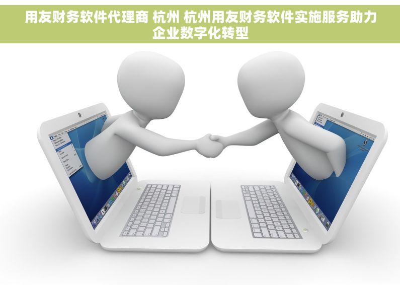 用友财务软件代理商 杭州 杭州用友财务软件实施服务助力企业数字化转型
