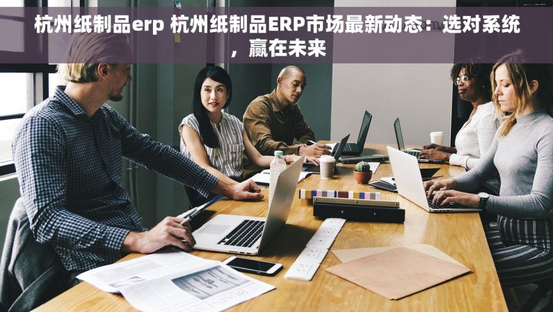 杭州纸制品erp 杭州纸制品ERP市场最新动态：选对系统，赢在未来