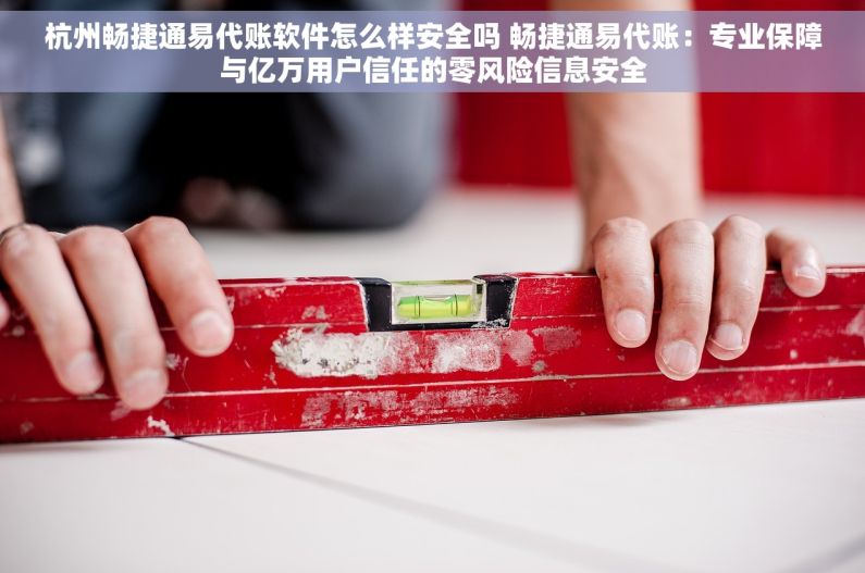 杭州畅捷通易代账软件怎么样安全吗 畅捷通易代账：专业保障与亿万用户信任的零风险信息安全