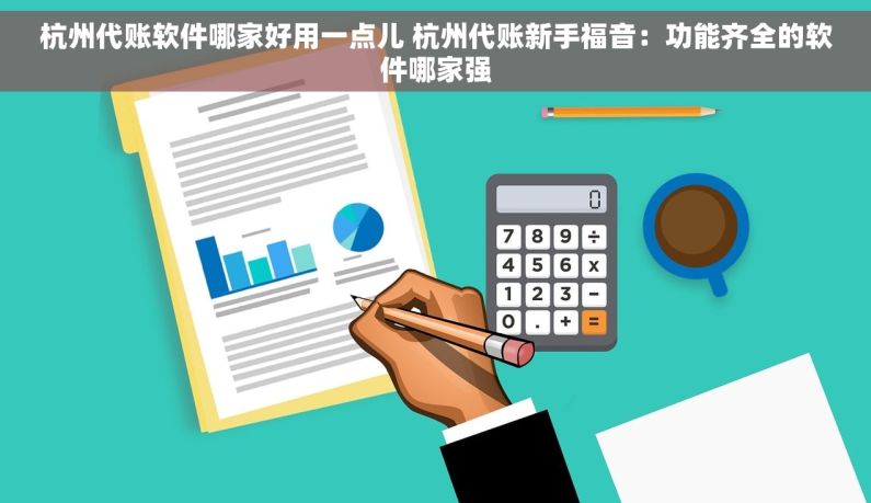 杭州代账软件哪家好用一点儿 杭州代账新手福音：功能齐全的软件哪家强