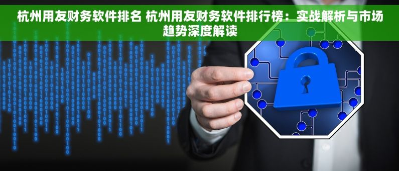 杭州用友财务软件排名 杭州用友财务软件排行榜：实战解析与市场趋势深度解读