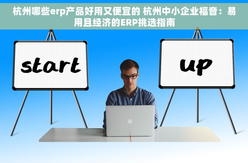 杭州哪些erp产品好用又便宜的 杭州中小企业福音：易用且经济的ERP挑选指南