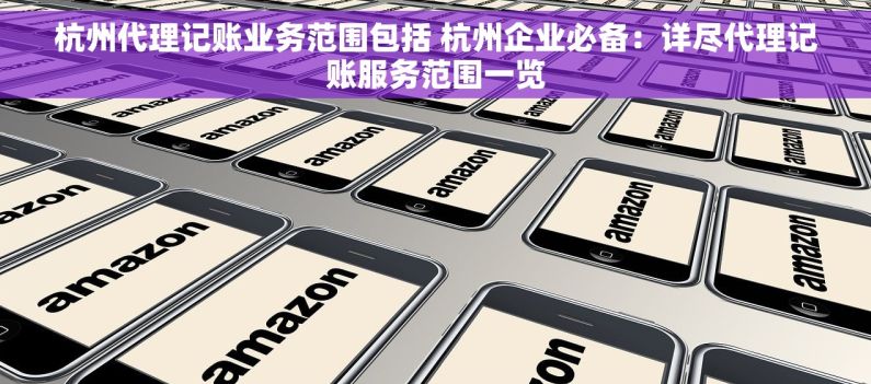 杭州代理记账业务范围包括 杭州企业必备：详尽代理记账服务范围一览