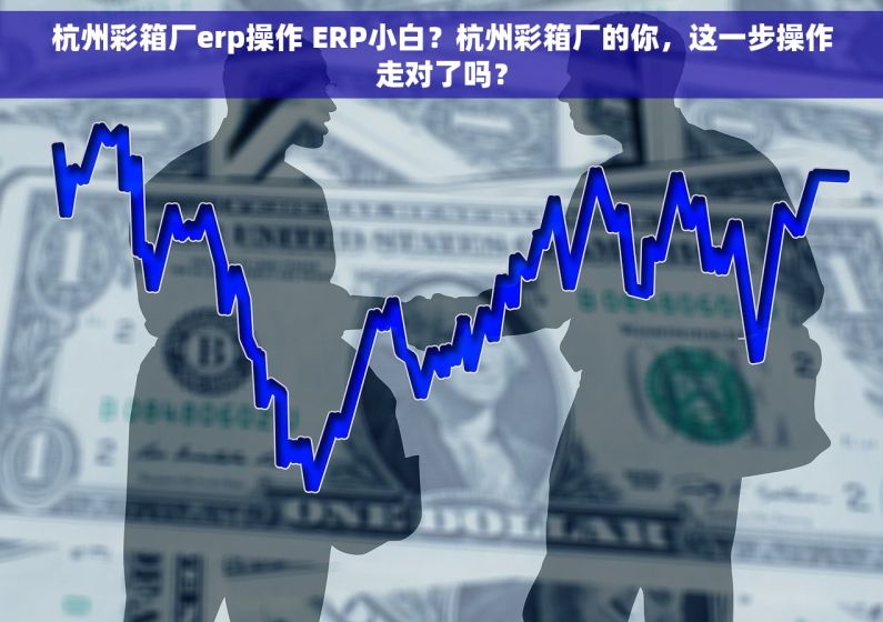 杭州彩箱厂erp操作 ERP小白？杭州彩箱厂的你，这一步操作走对了吗？