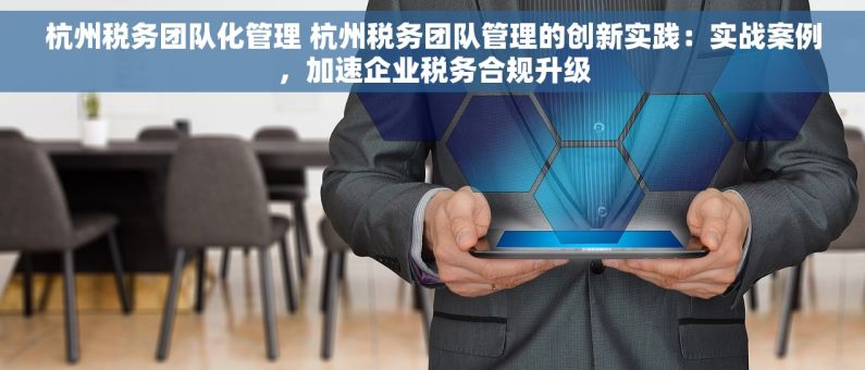 杭州税务团队化管理 杭州税务团队管理的创新实践：实战案例，加速企业税务合规升级