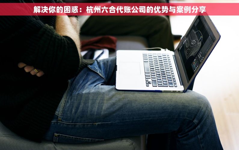 解决你的困惑：杭州六合代账公司的优势与案例分享