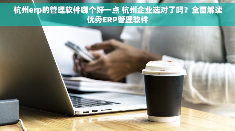杭州erp的管理软件哪个好一点 杭州企业选对了吗？全面解读优秀ERP管理软件
