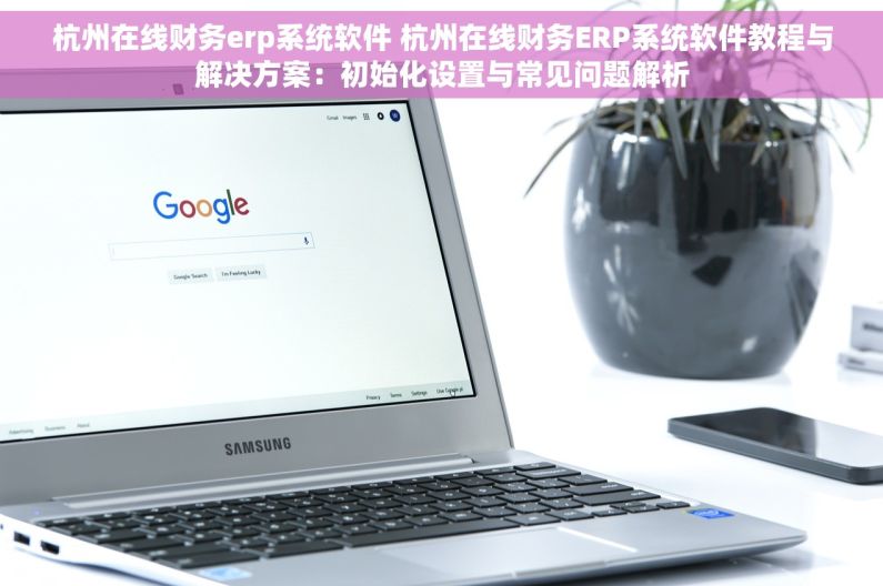 杭州在线财务erp系统软件 杭州在线财务ERP系统软件教程与解决方案：初始化设置与常见问题解析