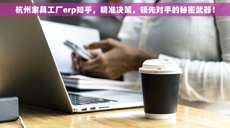 杭州家具工厂erp知乎，精准决策，领先对手的秘密武器！