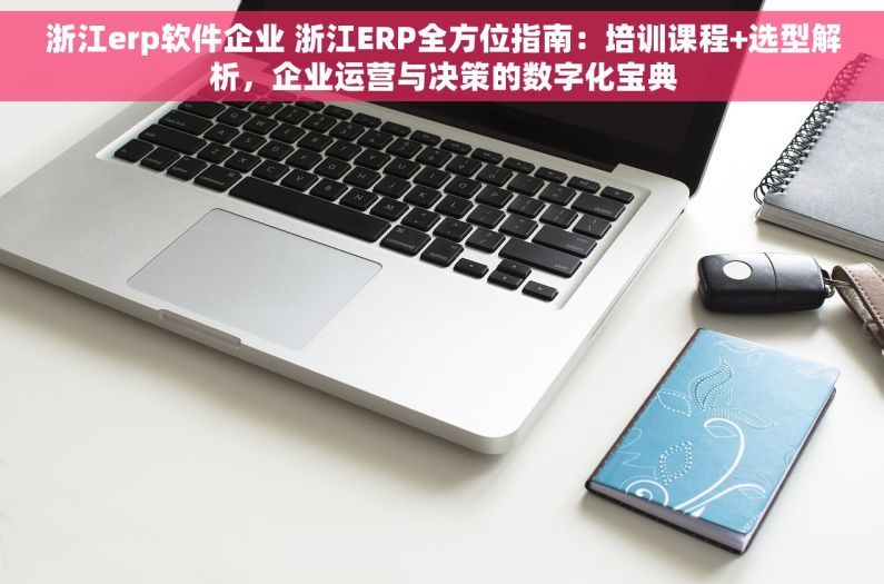 浙江erp软件企业 浙江ERP全方位指南：培训课程+选型解析，企业运营与决策的数字化宝典