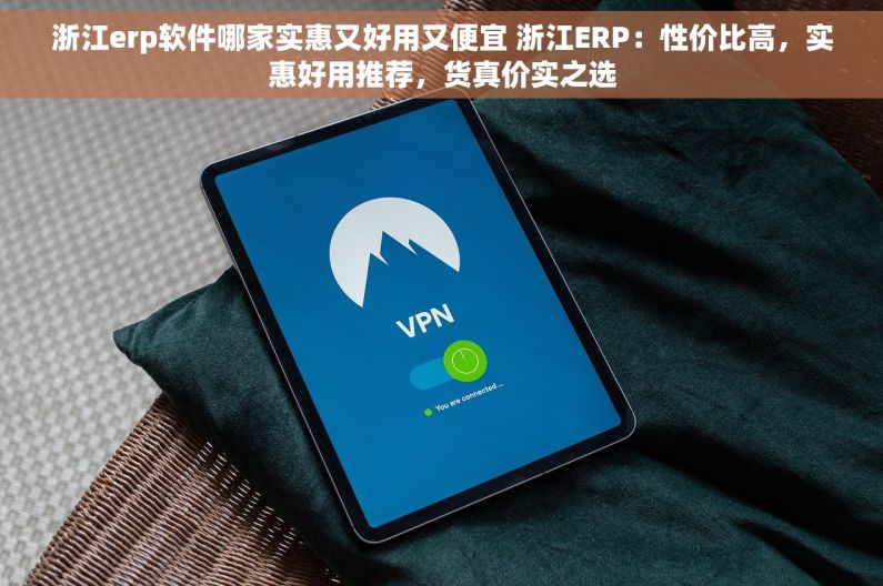 浙江erp软件哪家实惠又好用又便宜 浙江ERP：性价比高，实惠好用推荐，货真价实之选