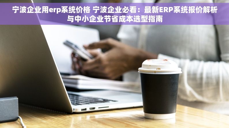 宁波企业用erp系统价格 宁波企业必看：最新ERP系统报价解析与中小企业节省成本选型指南