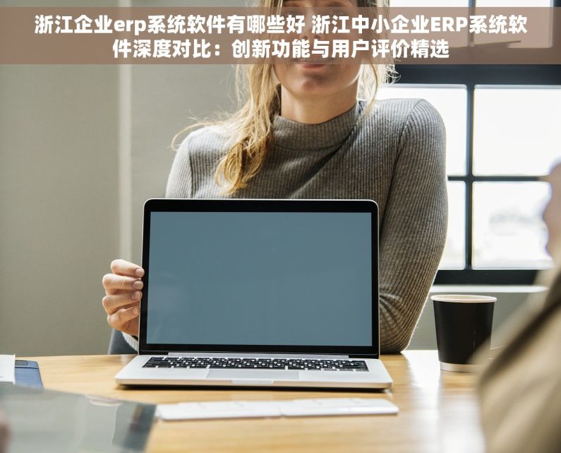 浙江企业erp系统软件有哪些好 浙江中小企业ERP系统软件深度对比：创新功能与用户评价精选