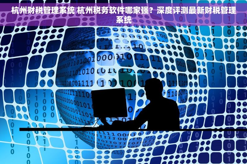 杭州财税管理系统 杭州税务软件哪家强？深度评测最新财税管理系统
