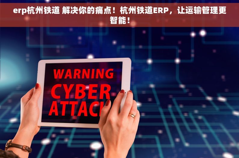 erp杭州铁道 解决你的痛点！杭州铁道ERP，让运输管理更智能！