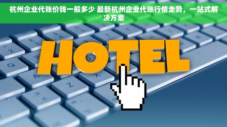 杭州企业代账价钱一般多少 最新杭州企业代账行情走势，一站式解决方案