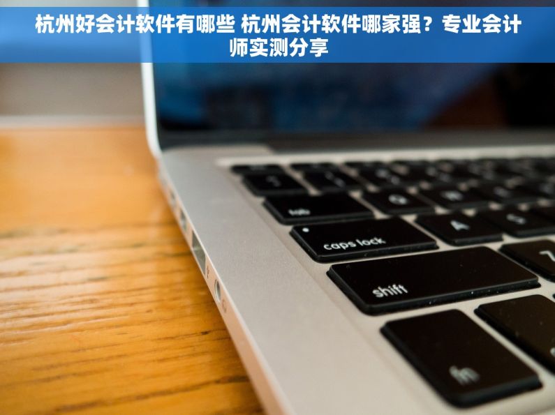 杭州好会计软件有哪些 杭州会计软件哪家强？专业会计师实测分享