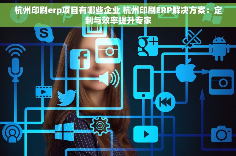 杭州印刷erp项目有哪些企业 杭州印刷ERP解决方案：定制与效率提升专家