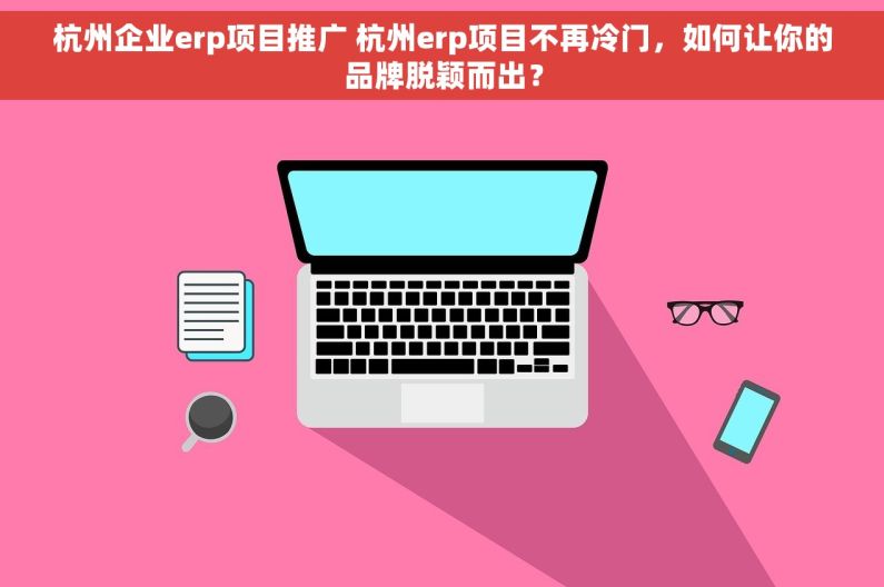 杭州企业erp项目推广 杭州erp项目不再冷门，如何让你的品牌脱颖而出？