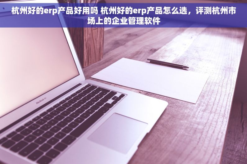杭州好的erp产品好用吗 杭州好的erp产品怎么选，评测杭州市场上的企业管理软件