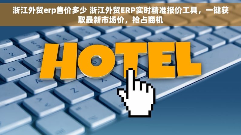 浙江外贸erp售价多少 浙江外贸ERP实时精准报价工具，一键获取最新市场价，抢占商机