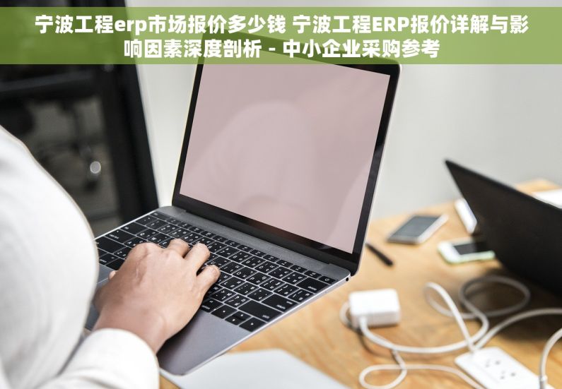 宁波工程erp市场报价多少钱 宁波工程ERP报价详解与影响因素深度剖析 - 中小企业采购参考