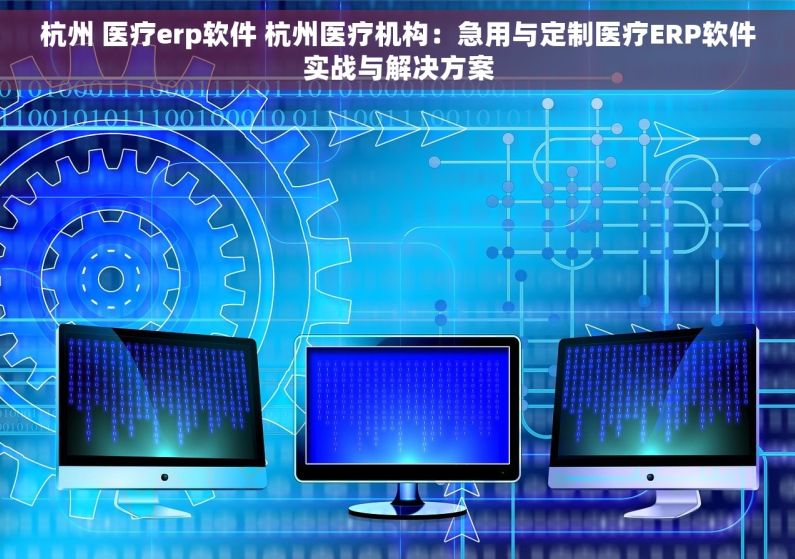杭州 医疗erp软件 杭州医疗机构：急用与定制医疗ERP软件实战与解决方案