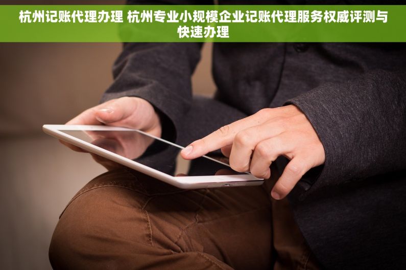 杭州记账代理办理 杭州专业小规模企业记账代理服务权威评测与快速办理