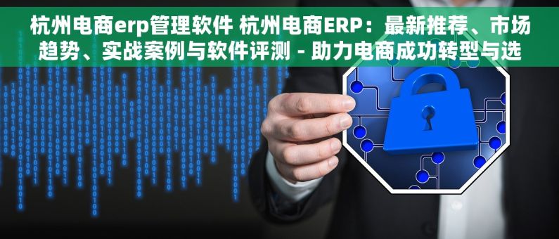 杭州电商erp管理软件 杭州电商ERP：最新推荐、市场趋势、实战案例与软件评测 - 助力电商成功转型与选择指南